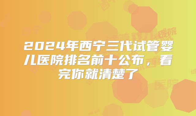 2024年西宁三代试管婴儿医院排名前十公布，看完你就清楚了