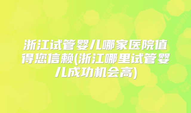 浙江试管婴儿哪家医院值得您信赖(浙江哪里试管婴儿成功机会高)