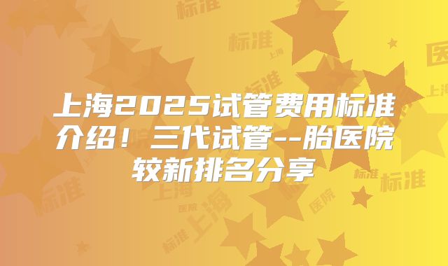 上海2025试管费用标准介绍！三代试管--胎医院较新排名分享