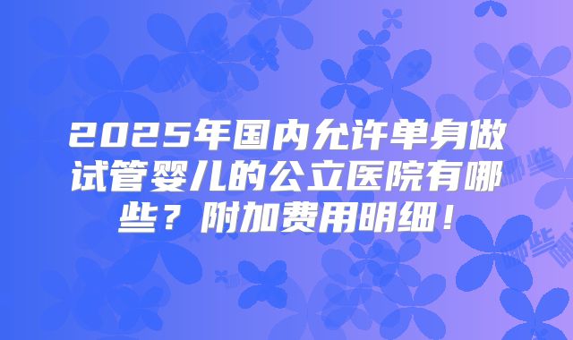 2025年国内允许单身做试管婴儿的公立医院有哪些?附加费用明细!