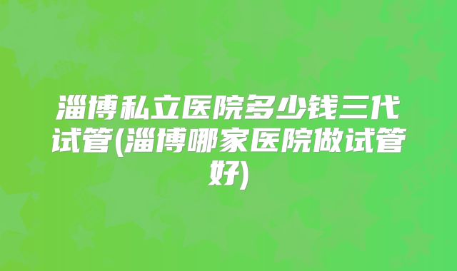 淄博私立医院多少钱三代试管(淄博哪家医院做试管好)