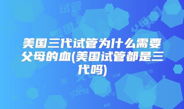 美国三代试管为什么需要父母的血(美国试管都是三代吗)