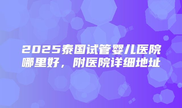 2025泰国试管婴儿医院哪里好，附医院详细地址