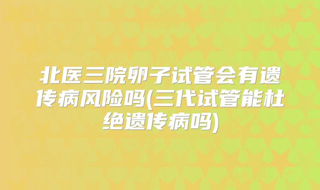 北医三院卵子试管会有遗传病风险吗(三代试管能杜绝遗传病吗)