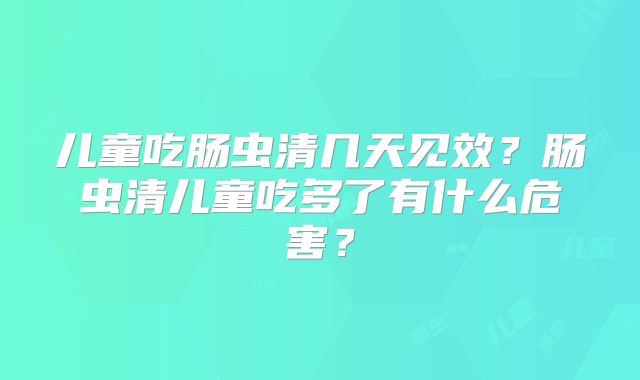 儿童吃肠虫清几天见效？肠虫清儿童吃多了有什么危害？