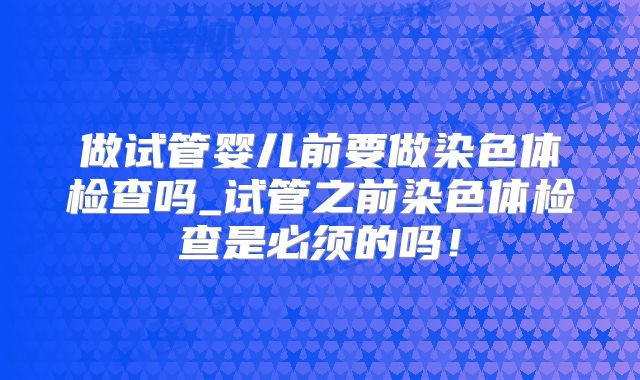 做试管婴儿前要做染色体检查吗_试管之前染色体检查是必须的吗！