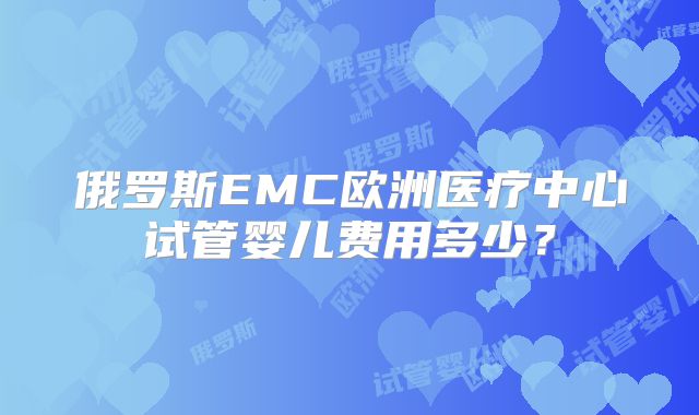 俄罗斯EMC欧洲医疗中心试管婴儿费用多少？