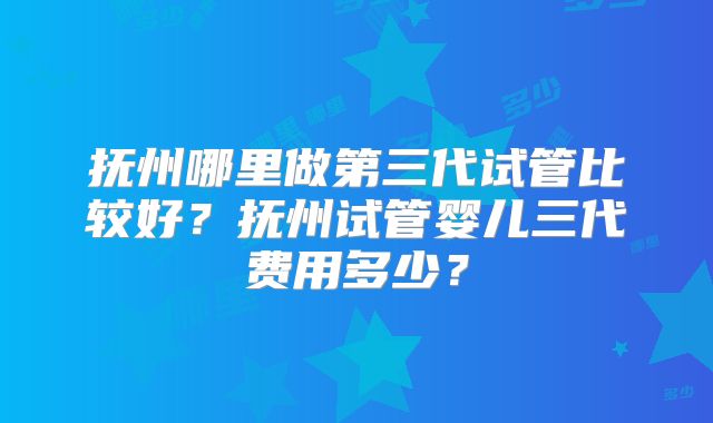 抚州哪里做第三代试管比较好？抚州试管婴儿三代费用多少？
