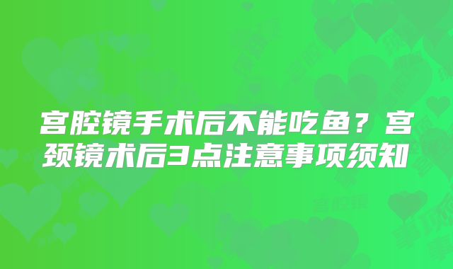 宫腔镜手术后不能吃鱼?宫颈镜术后3点注意事项须知