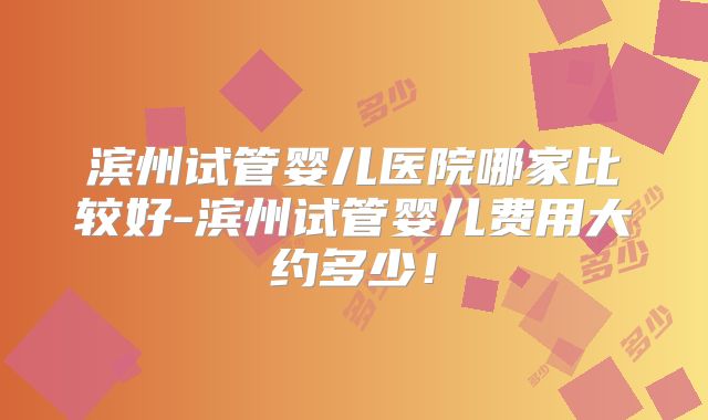 滨州试管婴儿医院哪家比较好-滨州试管婴儿费用大约多少！