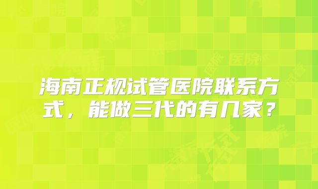 海南正规试管医院联系方式，能做三代的有几家？
