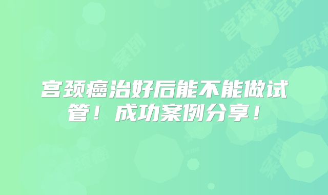 宫颈癌治好后能不能做试管!成功案例分享!
