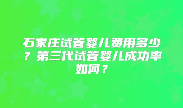 石家庄试管婴儿费用多少？第三代试管婴儿成功率如何？