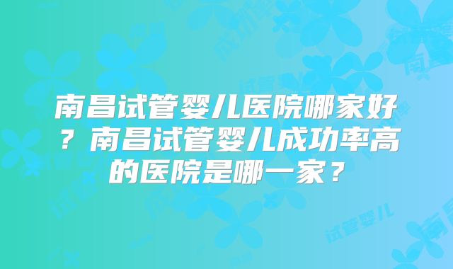 南昌试管婴儿医院哪家好？南昌试管婴儿成功率高的医院是哪一家？