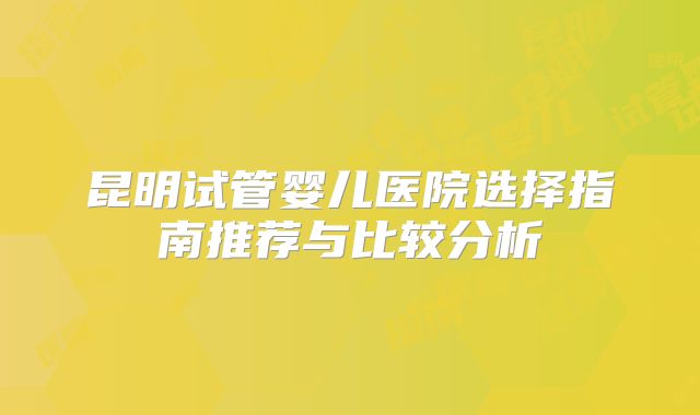昆明试管婴儿医院选择指南推荐与比较分析