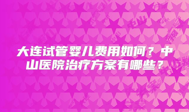 大连试管婴儿费用如何？中山医院治疗方案有哪些？