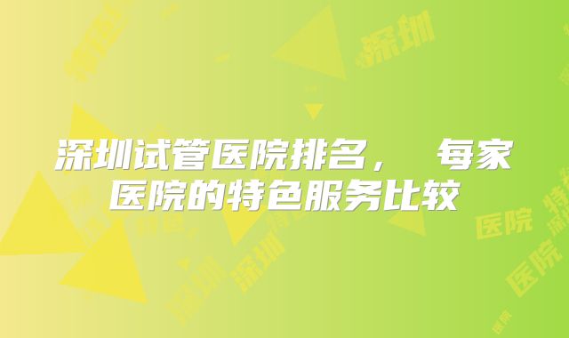 深圳试管医院排名， 每家医院的特色服务比较