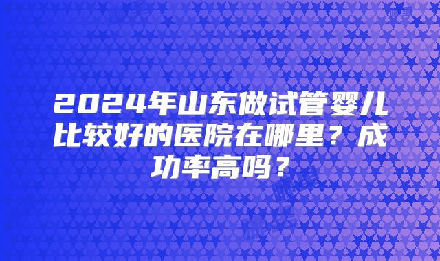 2024年山东做试管婴儿比较好的医院在哪里?成功率高吗?