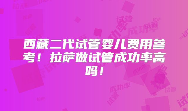 西藏二代试管婴儿费用参考!拉萨做试管成功率高吗!