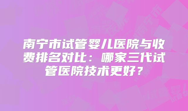 南宁市试管婴儿医院与收费排名对比：哪家三代试管医院技术更好？
