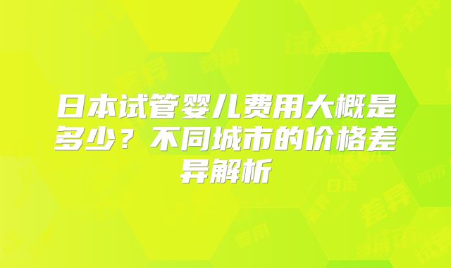日本试管婴儿费用大概是多少？不同城市的价格差异解析