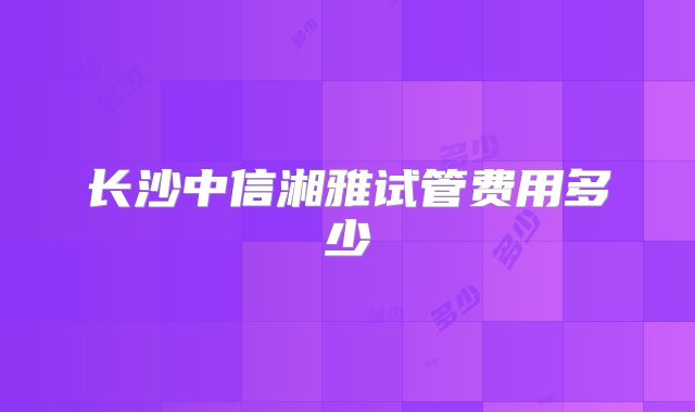 长沙中信湘雅试管费用多少
