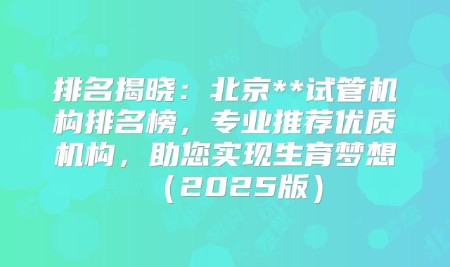 排名揭晓：北京**试管机构排名榜，专业推荐优质机构，助您实现生育梦想（2025版）