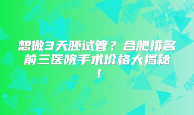 想做3天胚试管？合肥排名前三医院手术价格大揭秘！