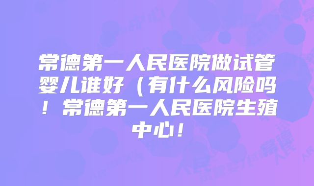常德第一人民医院做试管婴儿谁好（有什么风险吗！常德第一人民医院生殖中心！