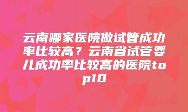 云南哪家医院做试管成功率比较高？云南省试管婴儿成功率比较高的医院top10