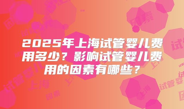 2025年上海试管婴儿费用多少？影响试管婴儿费用的因素有哪些？