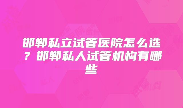 邯郸私立试管医院怎么选?邯郸私人试管机构有哪些