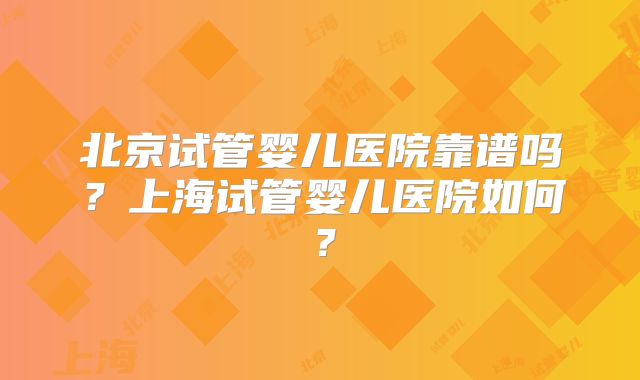 北京试管婴儿医院靠谱吗？上海试管婴儿医院如何？