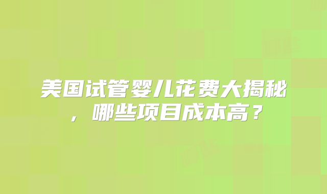 美国试管婴儿花费大揭秘，哪些项目成本高？
