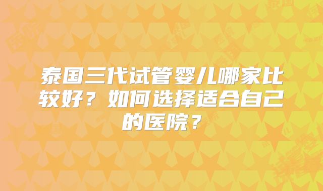 泰国三代试管婴儿哪家比较好？如何选择适合自己的医院？