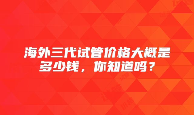 海外三代试管价格大概是多少钱，你知道吗？