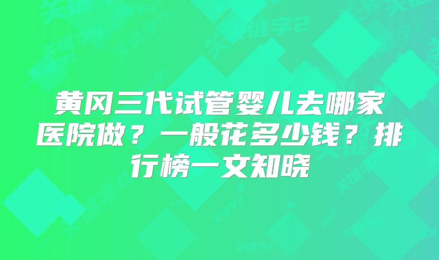 黄冈三代试管婴儿去哪家医院做?一般花多少钱?排行榜一文知晓