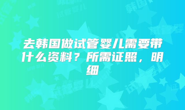 去韩国做试管婴儿需要带什么资料？所需证照，明细