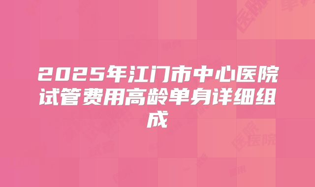2025年江门市中心医院试管费用高龄单身详细组成