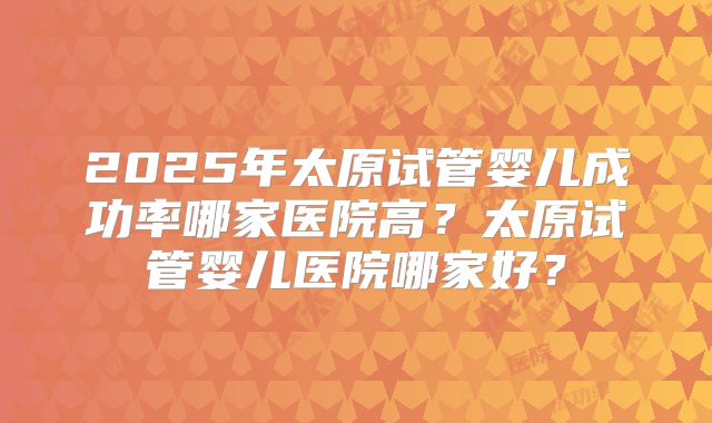 2025年太原试管婴儿成功率哪家医院高？太原试管婴儿医院哪家好？