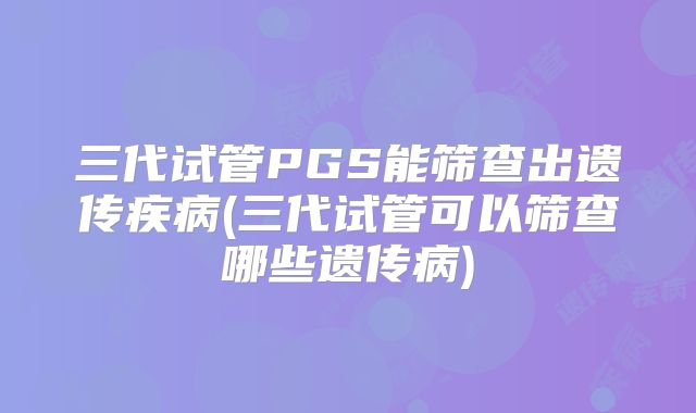 三代试管PGS能筛查出遗传疾病(三代试管可以筛查哪些遗传病)