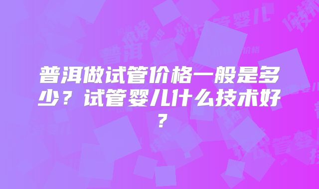 普洱做试管价格一般是多少？试管婴儿什么技术好？