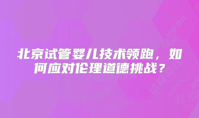 北京试管婴儿技术领跑，如何应对伦理道德挑战？