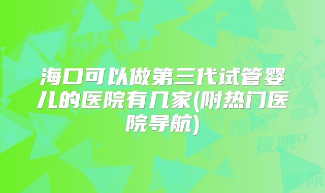 海口可以做第三代试管婴儿的医院有几家(附热门医院导航)