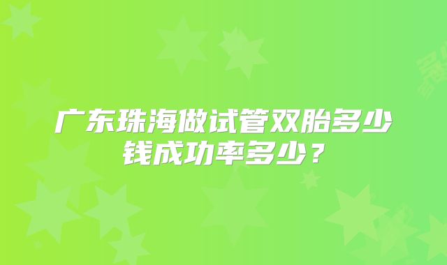 广东珠海做试管双胎多少钱成功率多少？