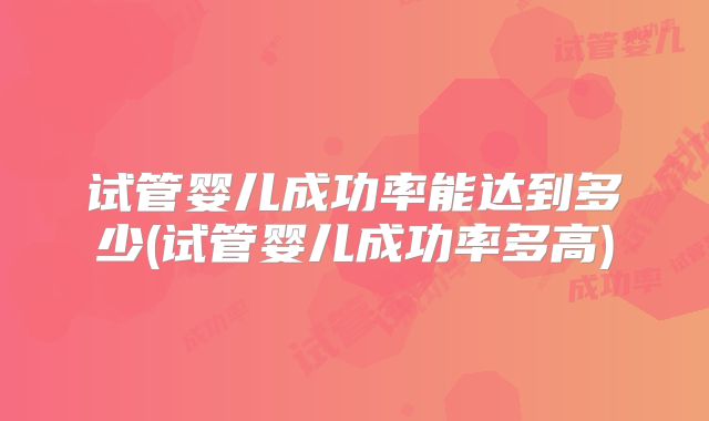 试管婴儿成功率能达到多少(试管婴儿成功率多高)