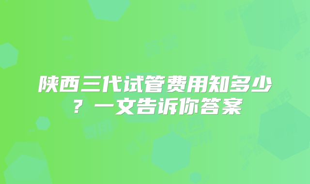 陕西三代试管费用知多少？一文告诉你答案