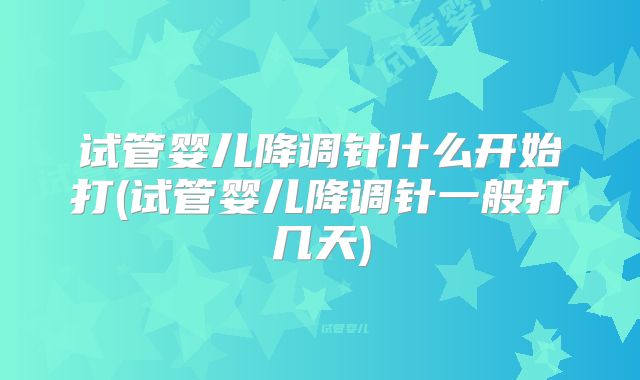 试管婴儿降调针什么开始打(试管婴儿降调针一般打几天)