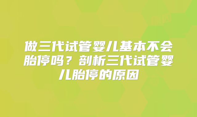做三代试管婴儿基本不会胎停吗？剖析三代试管婴儿胎停的原因