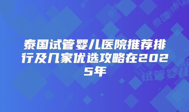 泰国试管婴儿医院推荐排行及几家优选攻略在2025年